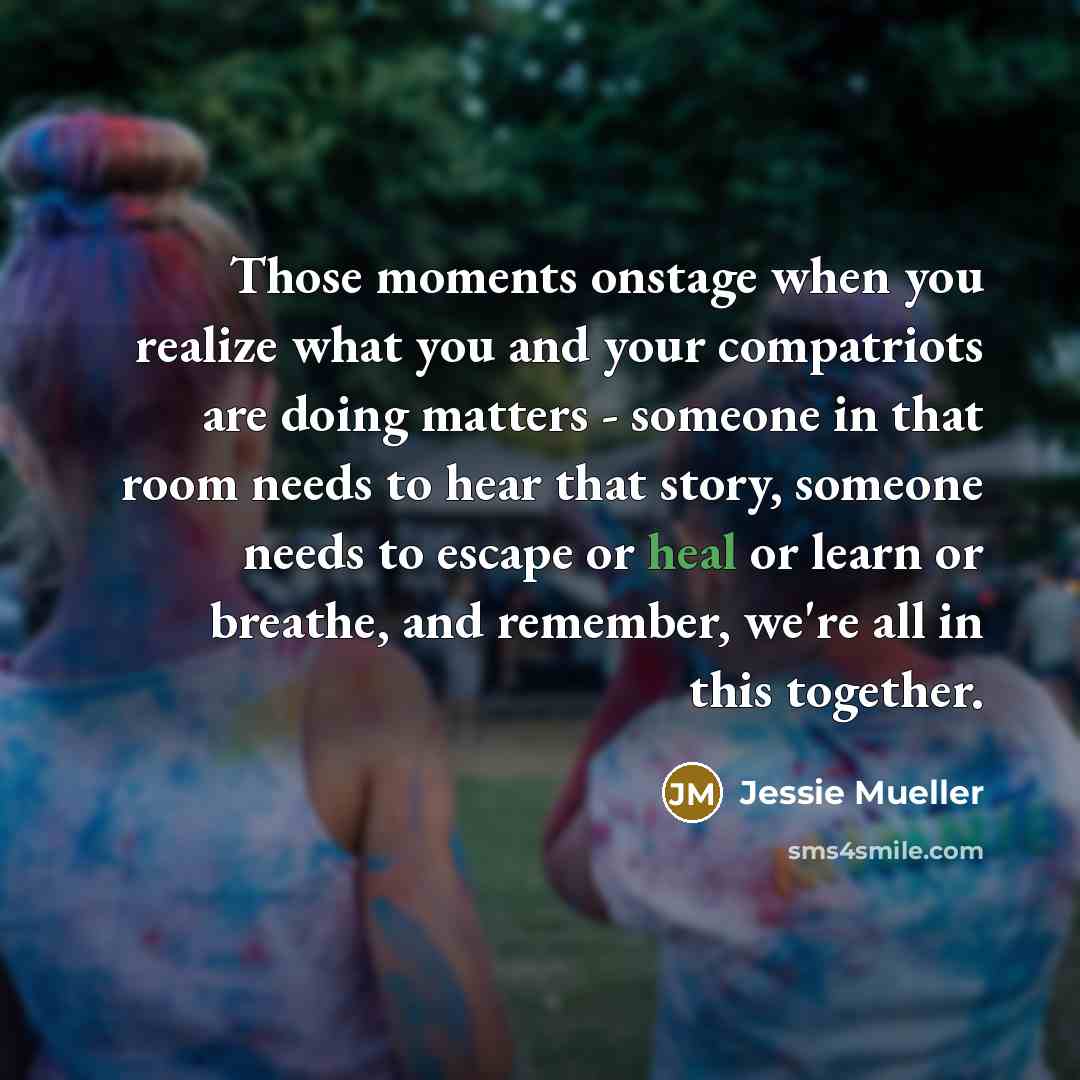 “Those moments onstage when you realize what you and your compatriots are doing matters - someone in that room needs to hear that story, someone needs to escape or heal or learn or breathe, and remember, we're all in this together.” quote by Jessie Mueller