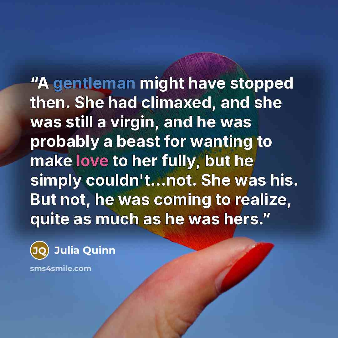 “A gentleman might have stopped then. She had climaxed, and she was still a virgin, and he was probably a beast for wanting to make love to her fully, but he simply couldn't...not. She was his. But not, he was coming to realize, quite as much as he was hers.” quote by Julia Quinn