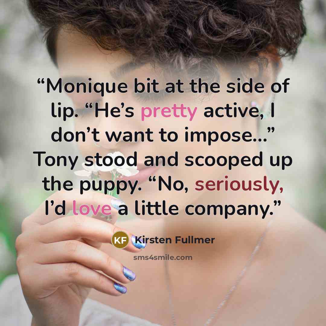 “Monique bit at the side of lip. “He’s pretty active, I don’t want to impose…” Tony stood and scooped up the puppy. “No, seriously, I’d love a little company.” quote by Kirsten Fullmer
