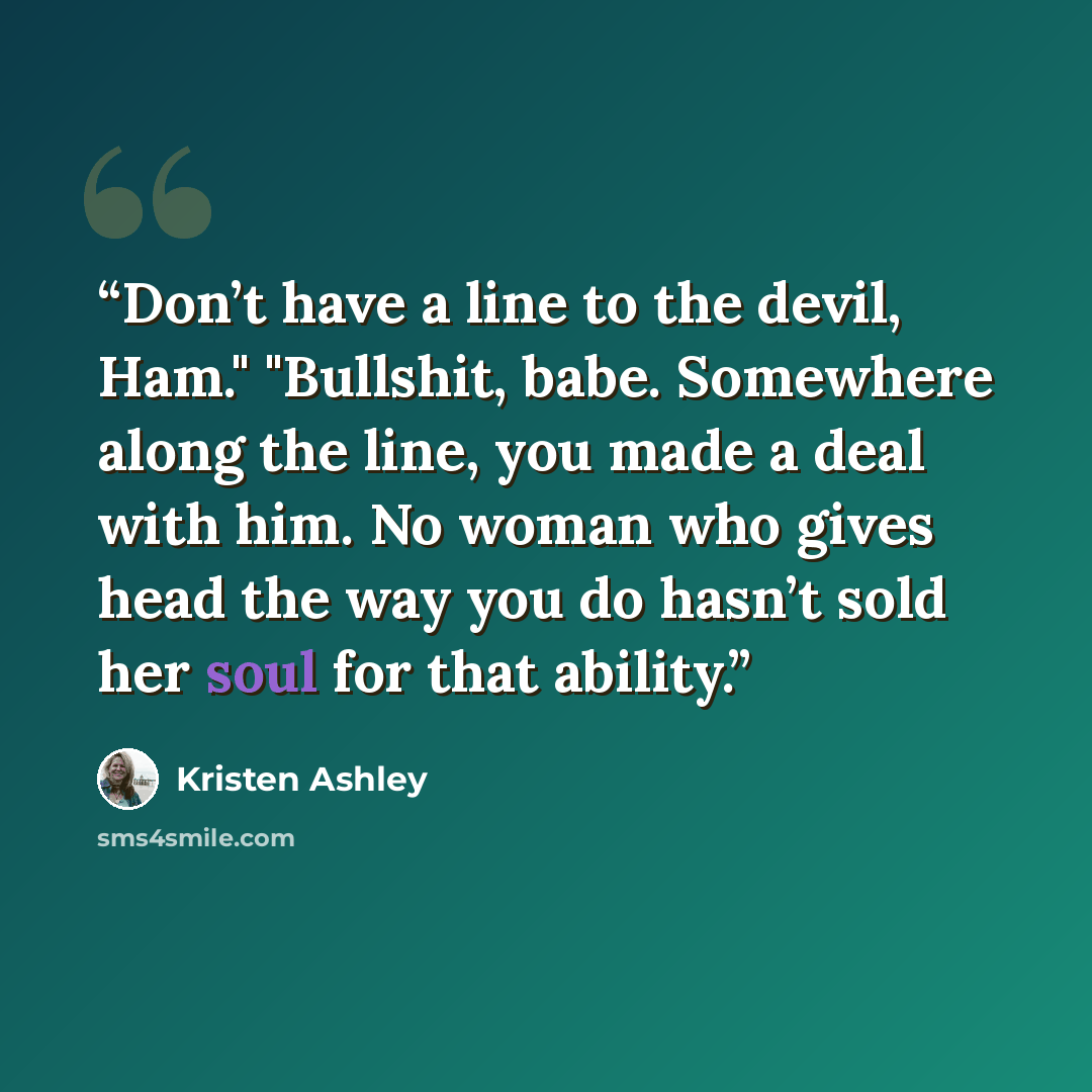 “Don’t have a line to the devil, Ham." "Bullshit, babe. Somewhere along the line, you made a deal with him. No woman who gives head the way you do hasn’t sold her soul for that ability.” quote by Kristen Ashley