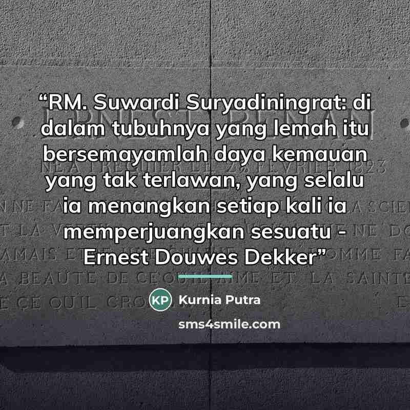 “RM. Suwardi Suryadiningrat: di dalam tubuhnya yang lemah itu bersemayamlah daya kemauan yang tak terlawan, yang selalu ia menangkan setiap kali ia memperjuangkan sesuatu - Ernest Douwes Dekker” quote by Kurnia Putra