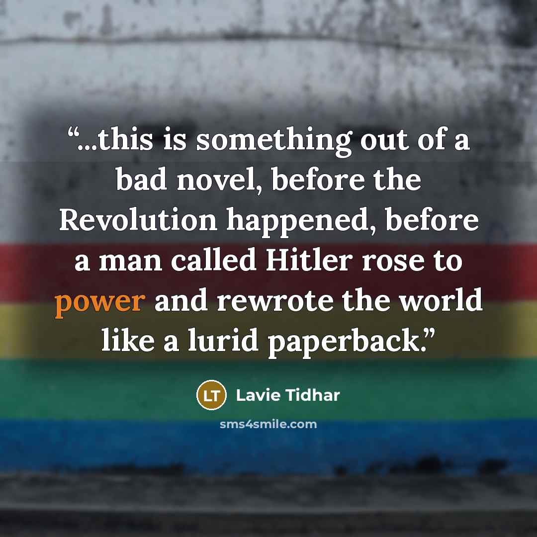 “...this is something out of a bad novel, before the Revolution happened, before a man called Hitler rose to power and rewrote the world like a lurid paperback.” quote by Lavie Tidhar