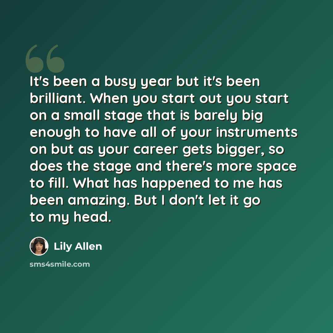 “It's been a busy year but it's been brilliant. When you start out you start on a small stage that is barely big enough to have all of your instruments on but as your career gets bigger, so does the stage and there's more space to fill. What has happened to me has been amazing. But I don't let it…” quote by Lily Allen