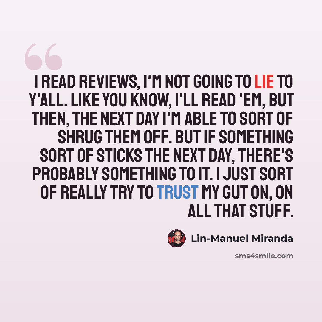 “I read reviews, I'm not going to lie to y'all. Like you know, I'll read 'em, but then, the next day I'm able to sort of shrug them off. But if something sort of sticks the next day, there's probably something to it. I just sort of really try to trust my gut on, on all that stuff.” quote by Lin-Manuel Miranda