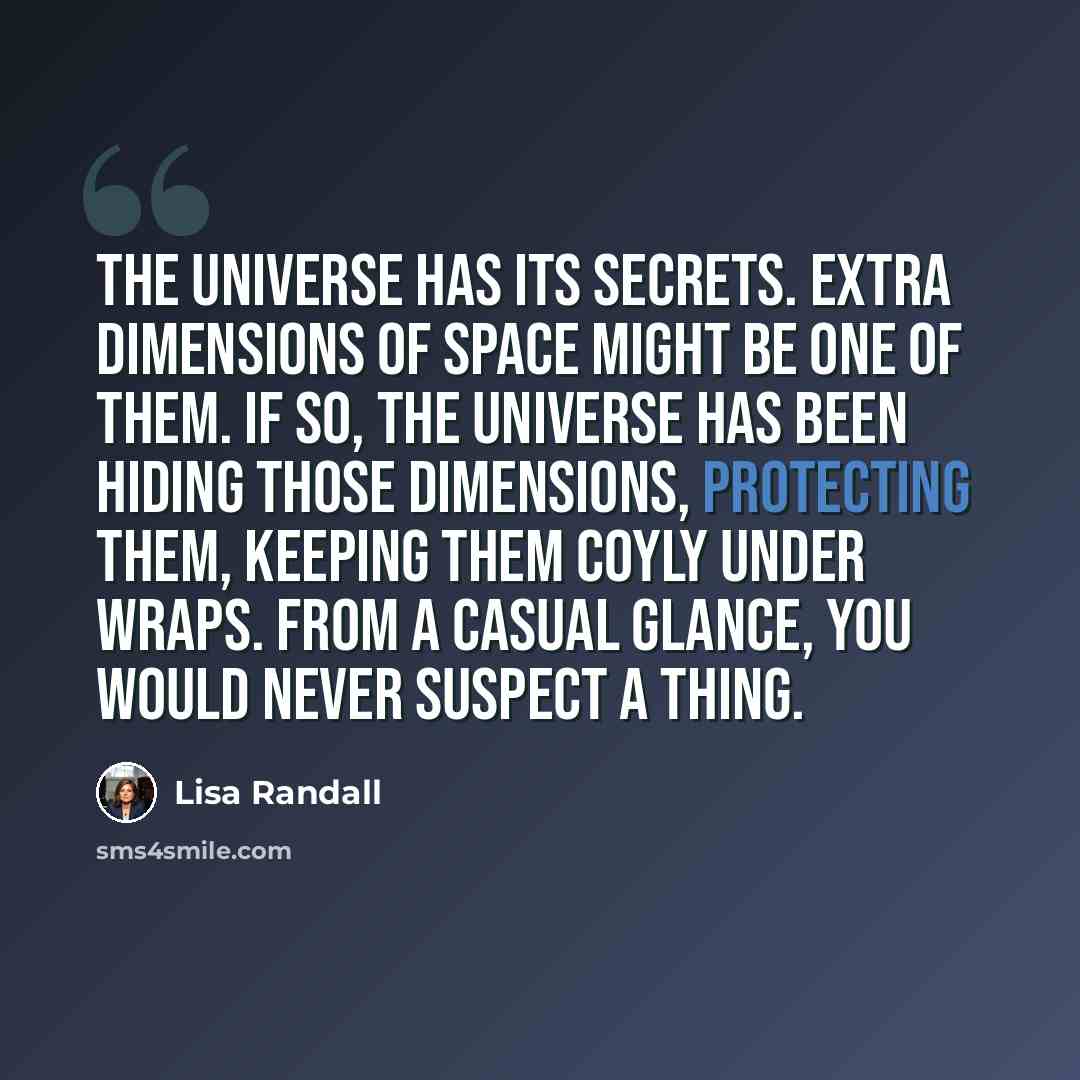 “The universe has its secrets. Extra dimensions of space might be one of them. If so, the universe has been hiding those dimensions, protecting them, keeping them coyly under wraps. From a casual glance, you would never suspect a thing.” quote by Lisa Randall