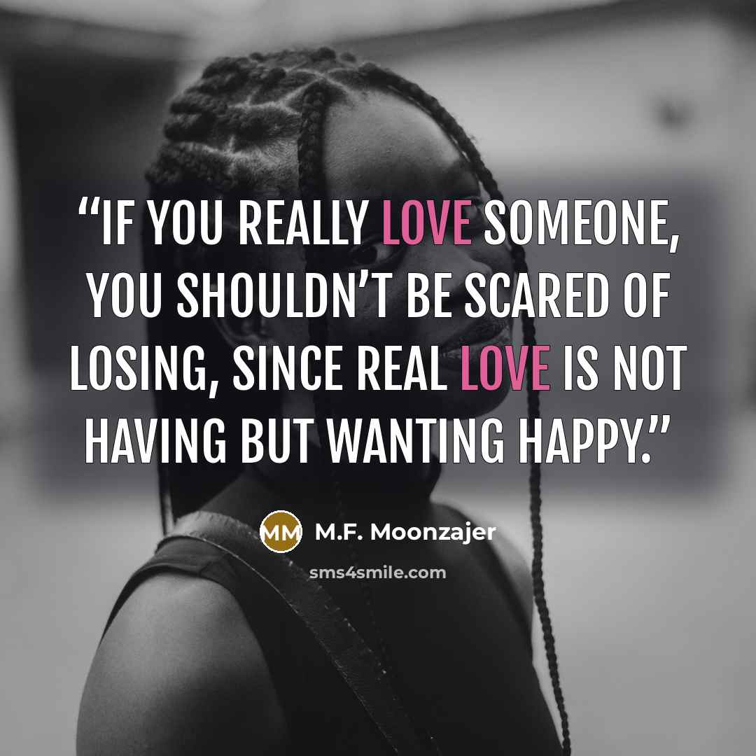 “If you really love someone, you shouldn’t be scared of losing, since real love is not having but wanting happy.” quote by M.F. Moonzajer
