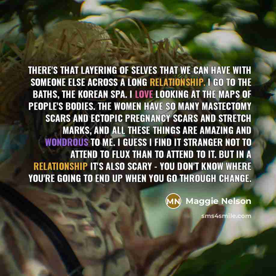 “There's that layering of selves that we can have with someone else across a long relationship. I go to the baths, the Korean spa. I love looking at the maps of people's bodies. The women have so many mastectomy scars and ectopic pregnancy scars and stretch marks, and all these things are amazing…” quote by Maggie Nelson