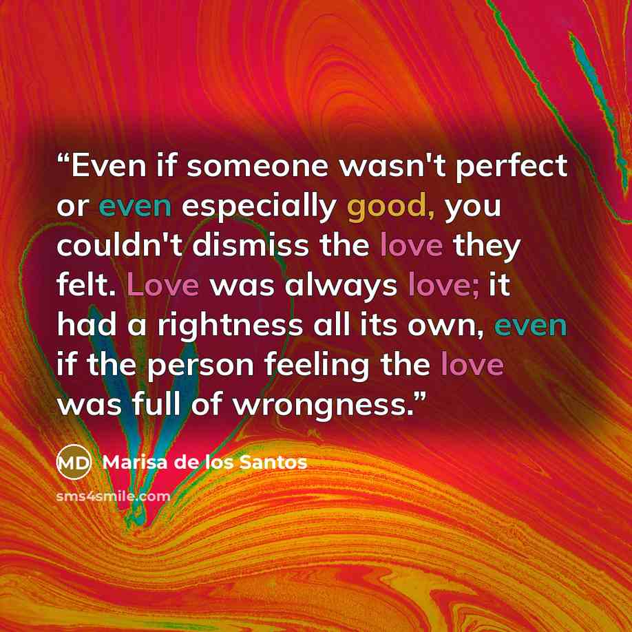 “Even if someone wasn't perfect or even especially good, you couldn't dismiss the love they felt. Love was always love; it had a rightness all its own, even if the person feeling the love was full of wrongness.” quote by Marisa de los Santos