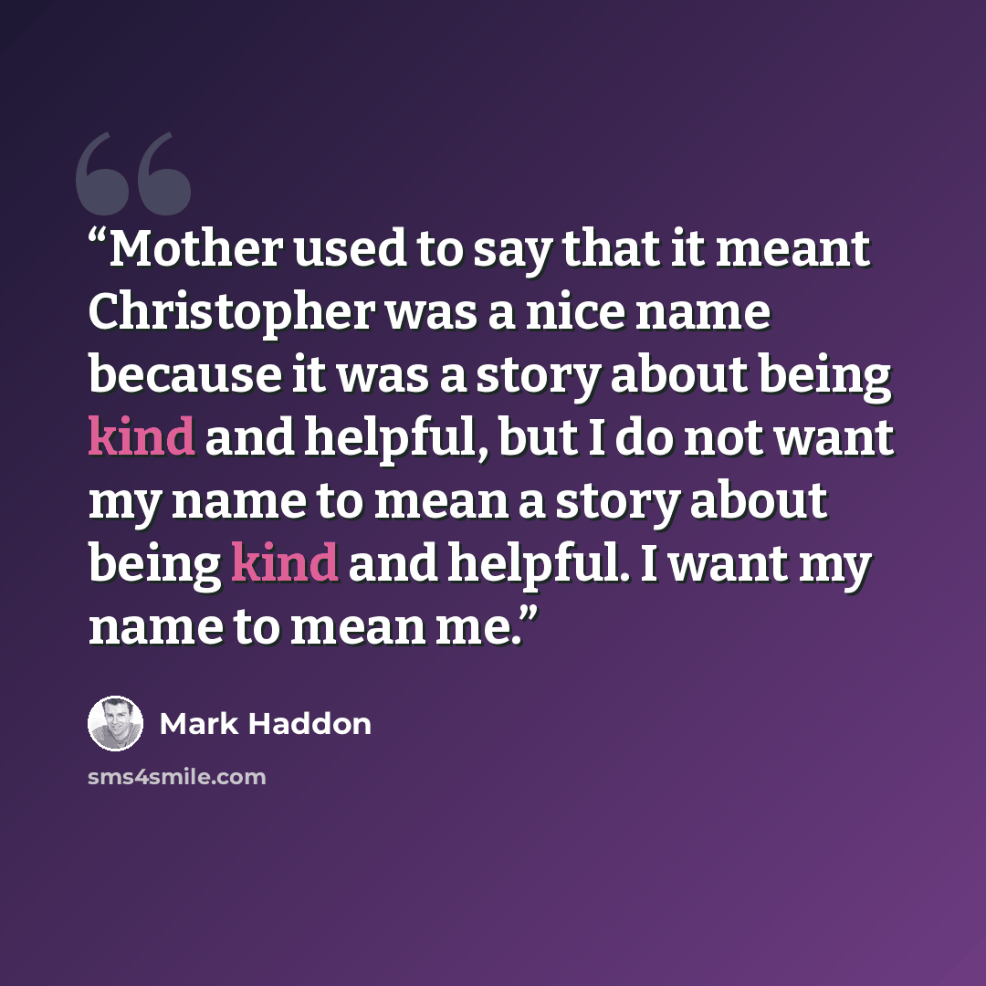 “Mother used to say that it meant Christopher was a nice name because it was a story about being kind and helpful, but I do not want my name to mean a story about being kind and helpful. I want my name to mean me.” quote by Mark Haddon