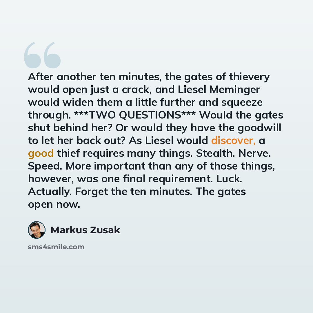 “After another ten minutes, the gates of thievery would open just a crack, and Liesel Meminger would widen them a little further and squeeze through. ***TWO QUESTIONS*** Would the gates shut behind her? Or would they have the goodwill to let her back out? As Liesel would discover, a good thief…” quote by Markus Zusak