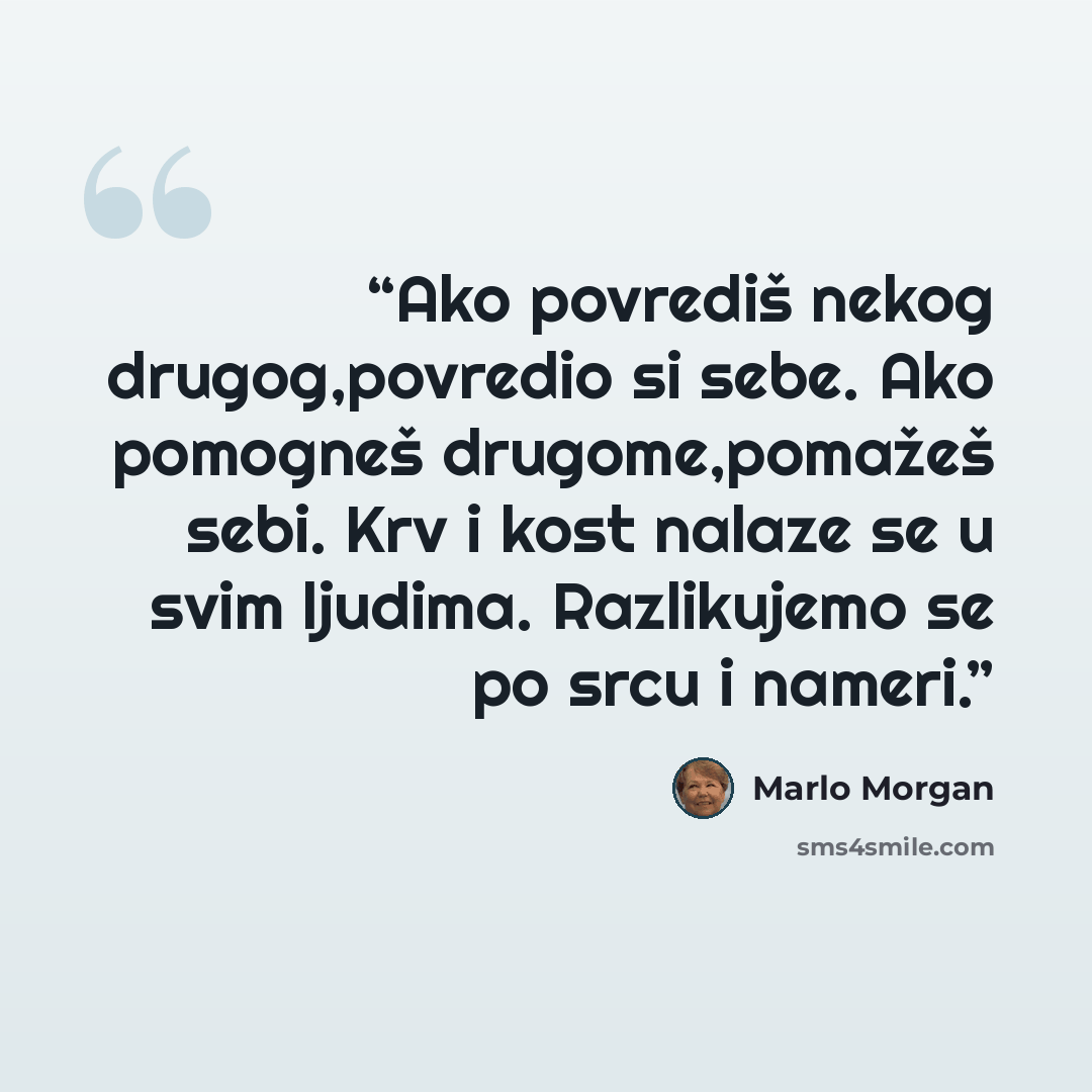 “Ako povrediš nekog drugog,povredio si sebe. Ako pomogneš drugome,pomažeš sebi. Krv i kost nalaze se u svim ljudima. Razlikujemo se po srcu i nameri.” quote by Marlo Morgan