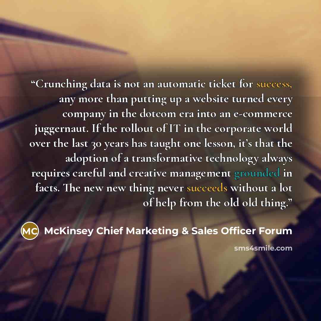 “Crunching data is not an automatic ticket for success, any more than putting up a website turned every company in the dotcom era into an e-commerce juggernaut. If the rollout of IT in the corporate world over the last 30 years has taught one lesson, it’s that the adoption of a transformative…” quote by McKinsey Chief Marketing & Sales Officer Forum