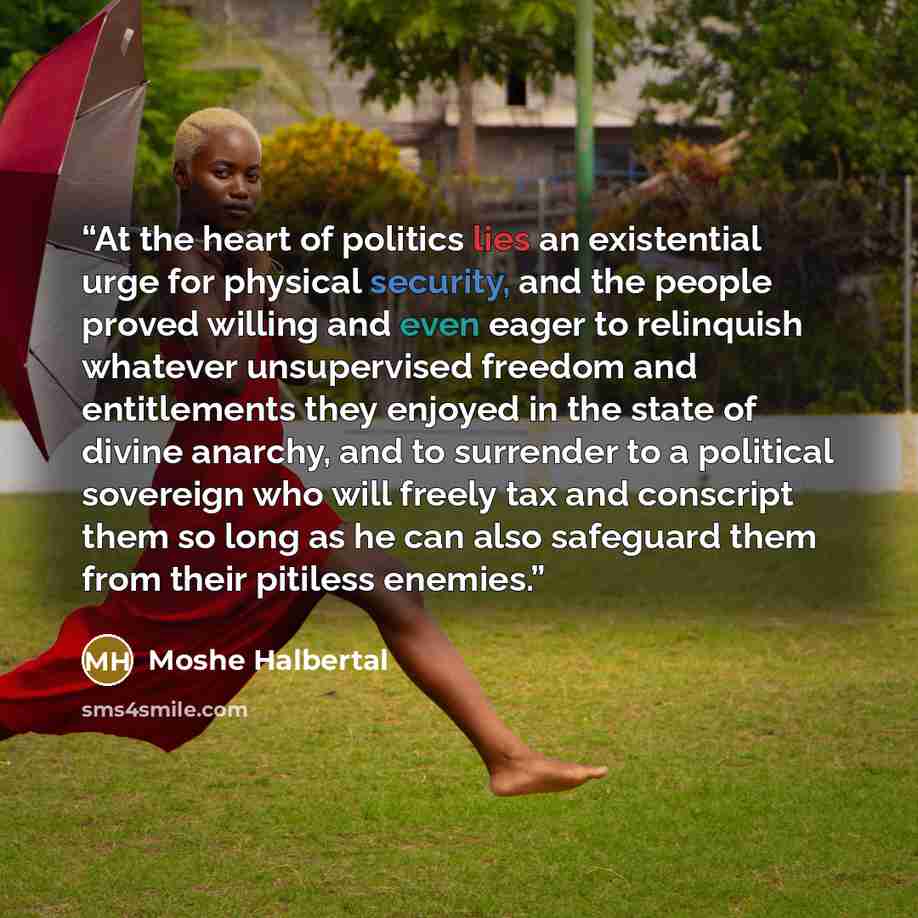 “At the heart of politics lies an existential urge for physical security, and the people proved willing and even eager to relinquish whatever unsupervised freedom and entitlements they enjoyed in the state of divine anarchy, and to surrender to a political sovereign who will freely tax and…” quote by Moshe Halbertal