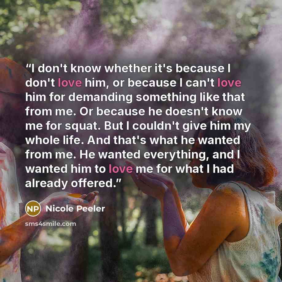 “I don't know whether it's because I don't love him, or because I can't love him for demanding something like that from me. Or because he doesn't know me for squat. But I couldn't give him my whole life. And that's what he wanted from me. He wanted everything, and I wanted him to love me for what I…” quote by Nicole Peeler