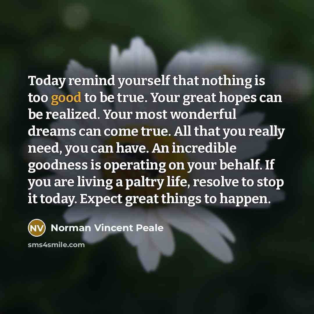 “Today remind yourself that nothing is too good to be true. Your great hopes can be realized. Your most wonderful dreams can come true. All that you really need, you can have. An incredible goodness is operating on your behalf. If you are living a paltry life, resolve to stop it today. Expect great…” quote by Norman Vincent Peale