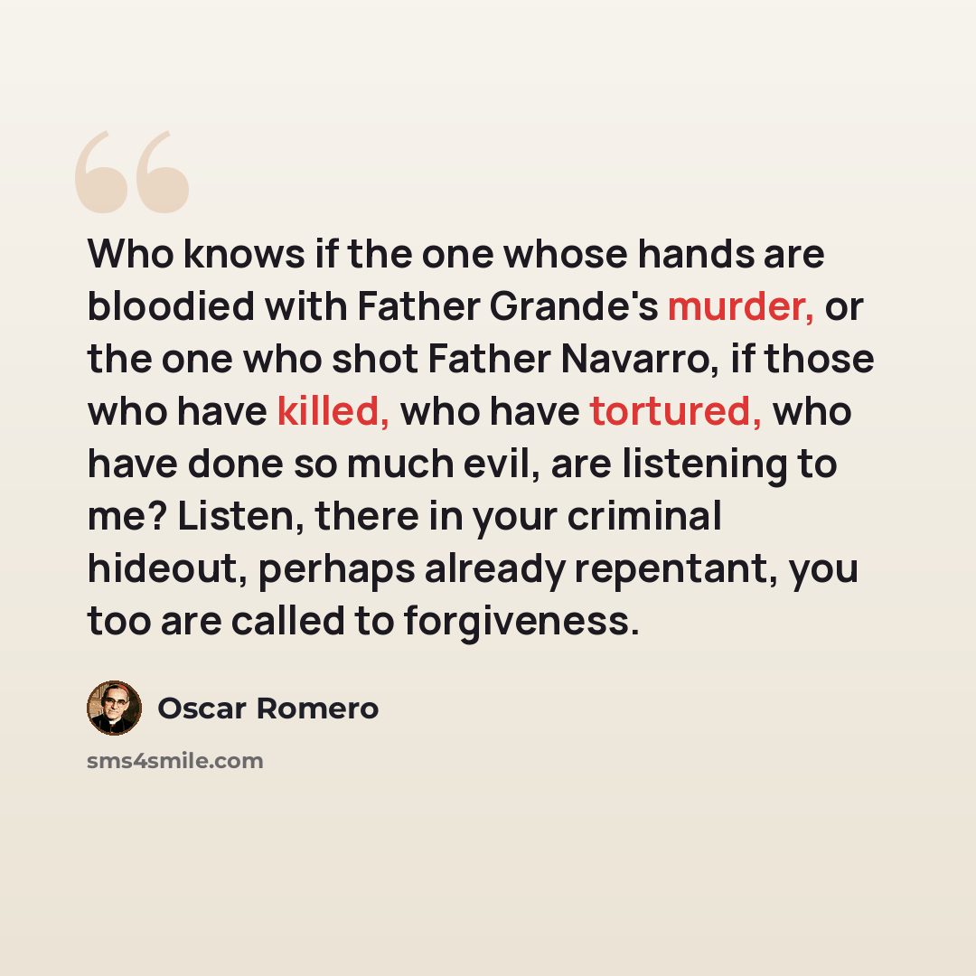 “Who knows if the one whose hands are bloodied with Father Grande's murder, or the one who shot Father Navarro, if those who have killed, who have tortured, who have done so much evil, are listening to me? Listen, there in your criminal hideout, perhaps already repentant, you too are called to…” quote by Oscar Romero