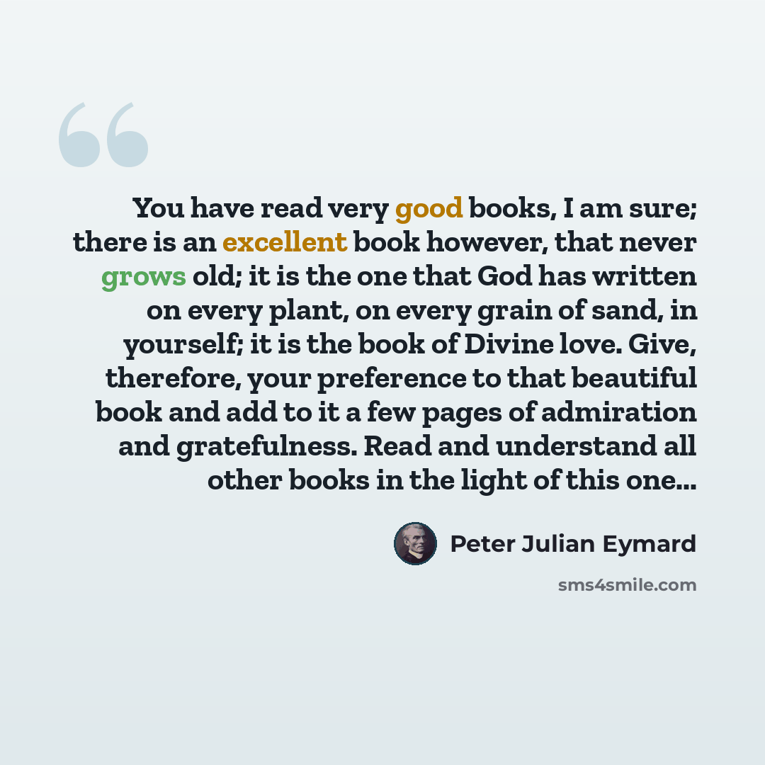 “You have read very good books, I am sure; there is an excellent book however, that never grows old; it is the one that God has written on every plant, on every grain of sand, in yourself; it is the book of Divine love. Give, therefore, your preference to that beautiful book and add to it a few…” quote by Peter Julian Eymard