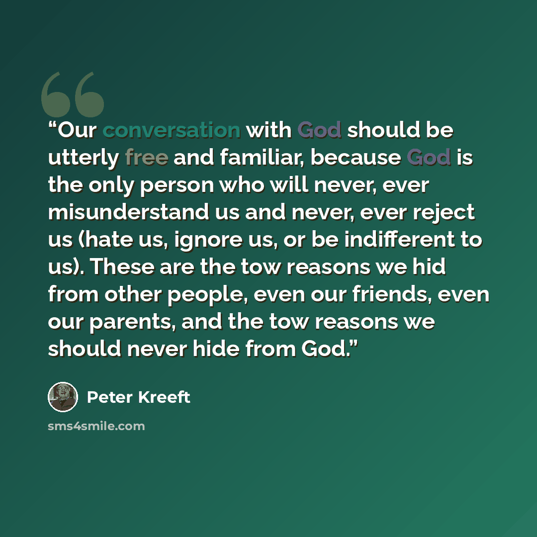 “Our conversation with God should be utterly free and familiar, because God is the only person who will never, ever misunderstand us and never, ever reject us (hate us, ignore us, or be indifferent to us). These are the tow reasons we hid from other people, even our friends, even our parents, and…” quote by Peter Kreeft