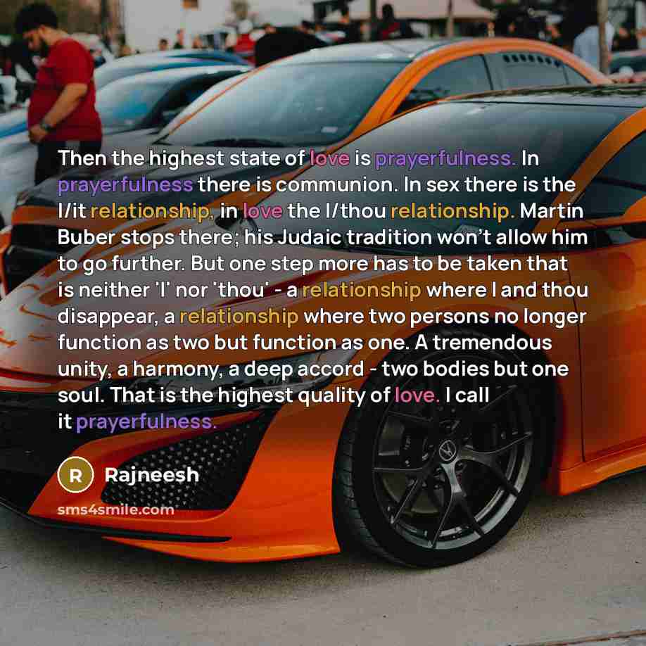 “Then the highest state of love is prayerfulness. In prayerfulness there is communion. In sex there is the I/it relationship, in love the I/thou relationship. Martin Buber stops there; his Judaic tradition won't allow him to go further. But one step more has to be taken that is neither 'I' nor…” quote by Rajneesh