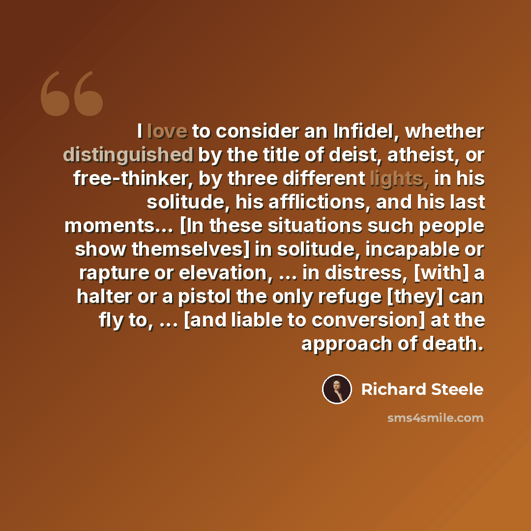 “I love to consider an Infidel, whether distinguished by the title of deist, atheist, or free-thinker, by three different lights, in his solitude, his afflictions, and his last moments… [In these situations such people show themselves] in solitude, incapable or rapture or elevation, ... in…” quote by Richard Steele