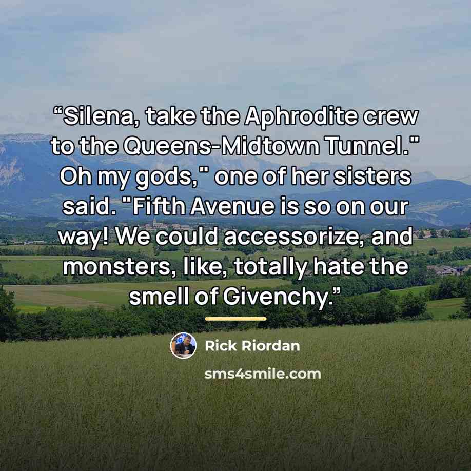 “Silena, take the Aphrodite crew to the Queens-Midtown Tunnel." Oh my gods," one of her sisters said. "Fifth Avenue is so on our way! We could accessorize, and monsters, like, totally hate the smell of Givenchy.” quote by Rick Riordan