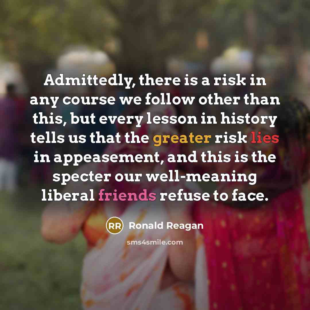 “Admittedly, there is a risk in any course we follow other than this, but every lesson in history tells us that the greater risk lies in appeasement, and this is the specter our well-meaning liberal friends refuse to face.” quote by Ronald Reagan