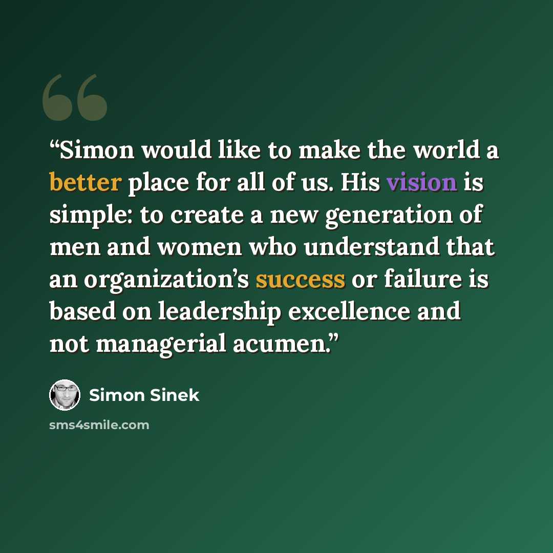 “Simon would like to make the world a better place for all of us. His vision is simple: to create a new generation of men and women who understand that an organization’s success or failure is based on leadership excellence and not managerial acumen.” quote by Simon Sinek