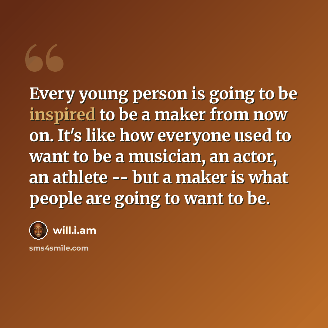 “Every young person is going to be inspired to be a maker from now on. It's like how everyone used to want to be a musician, an actor, an athlete -- but a maker is what people are going to want to be.” quote by will.i.am