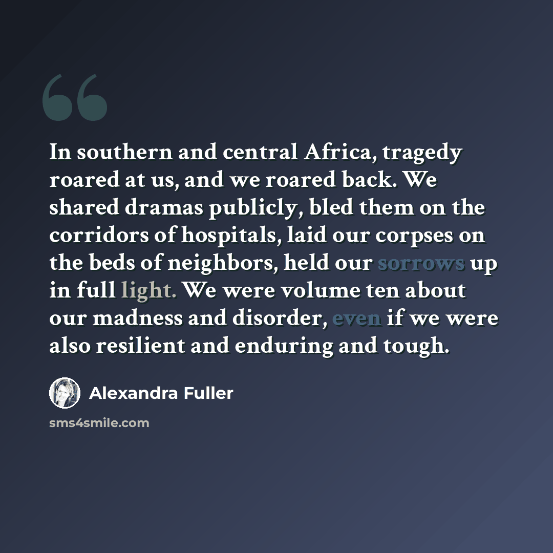 “In southern and central Africa, tragedy roared at us, and we roared back. We shared dramas publicly, bled them on the corridors of hospitals, laid our corpses on the beds of neighbors, held our sorrows up in full light. We were volume ten about our madness and disorder, even if we were also…” quote by Alexandra Fuller