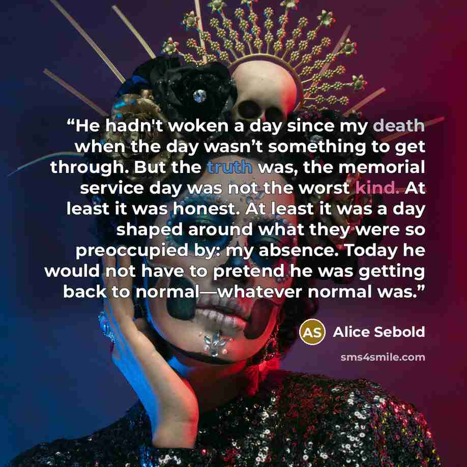 “He hadn't woken a day since my death when the day wasn’t something to get through. But the truth was, the memorial service day was not the worst kind. At least it was honest. At least it was a day shaped around what they were so preoccupied by: my absence. Today he would not have to pretend he was…” quote by Alice Sebold