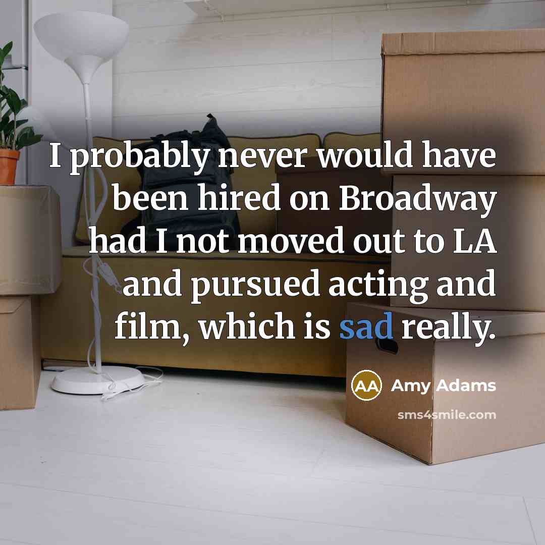 “I probably never would have been hired on Broadway had I not moved out to LA and pursued acting and film, which is sad really.” quote by Amy Adams