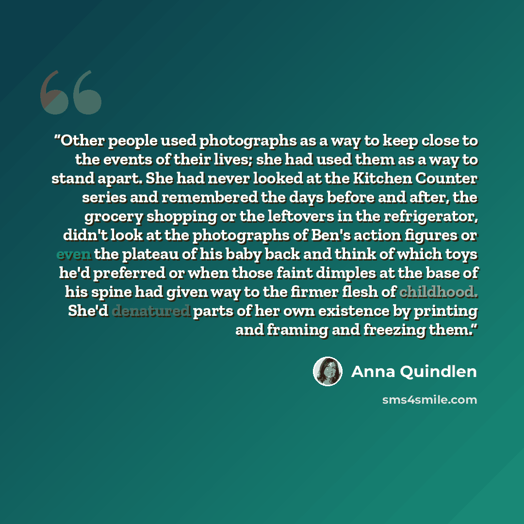 “Other people used photographs as a way to keep close to the events of their lives; she had used them as a way to stand apart. She had never looked at the Kitchen Counter series and remembered the days before and after, the grocery shopping or the leftovers in the refrigerator, didn't look at the…” quote by Anna Quindlen