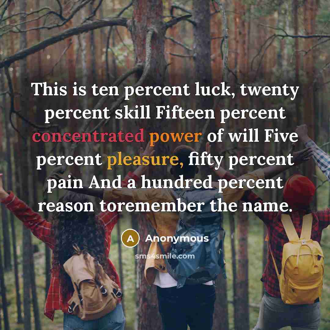 “This is ten percent luck, twenty percent skill Fifteen percent concentrated power of will Five percent pleasure, fifty percent pain And a hundred percent reason toremember the name.” quote by Anonymous
