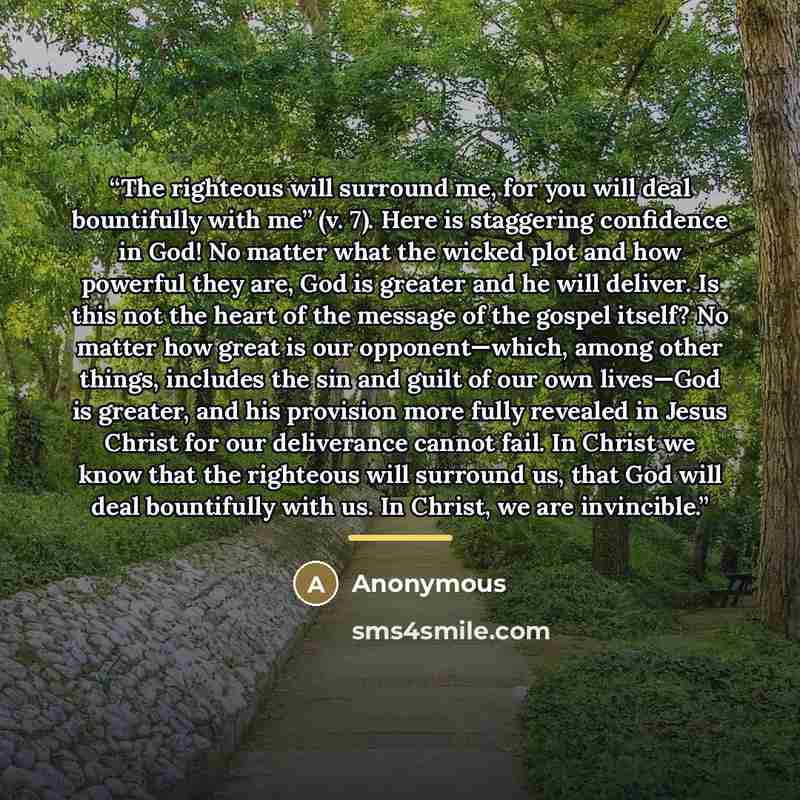 “The righteous will surround me, for you will deal bountifully with me” (v. 7). Here is staggering confidence in God! No matter what the wicked plot and how powerful they are, God is greater and he will deliver. Is this not the heart of the message of the gospel itself? No matter how great is our…” quote by Anonymous