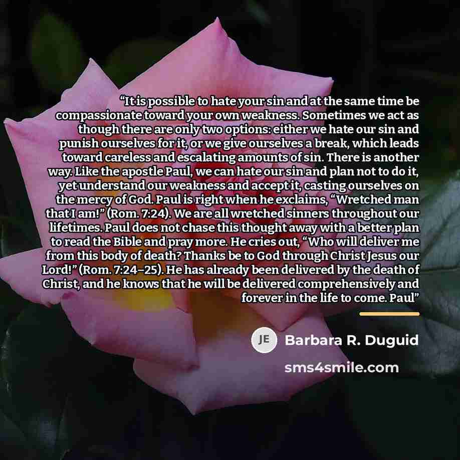 “It is possible to hate your sin and at the same time be compassionate toward your own weakness. Sometimes we act as though there are only two options: either we hate our sin and punish ourselves for it, or we give ourselves a break, which leads toward careless and escalating amounts of sin. There…” quote by Barbara R. Duguid