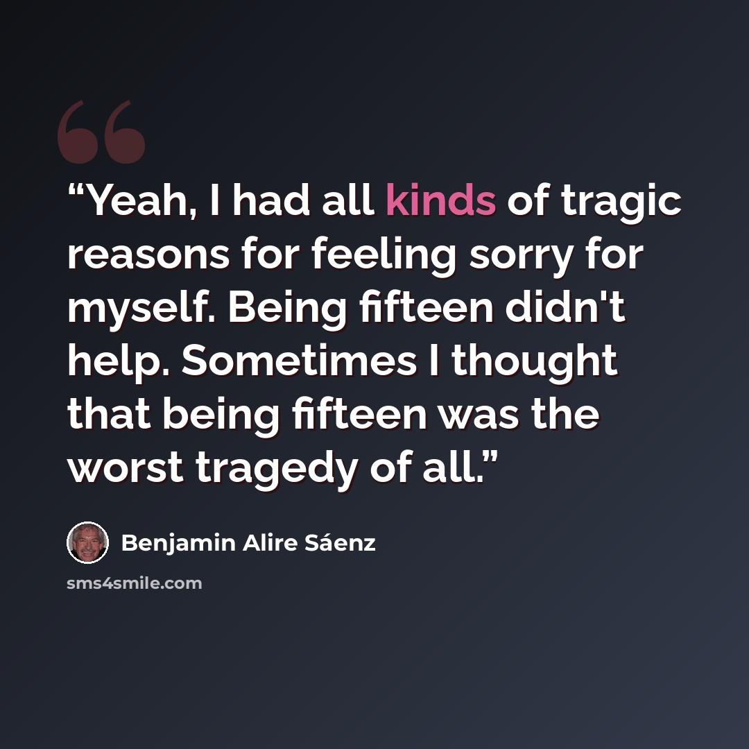 “Yeah, I had all kinds of tragic reasons for feeling sorry for myself. Being fifteen didn't help. Sometimes I thought that being fifteen was the worst tragedy of all.” quote by Benjamin Alire Sáenz