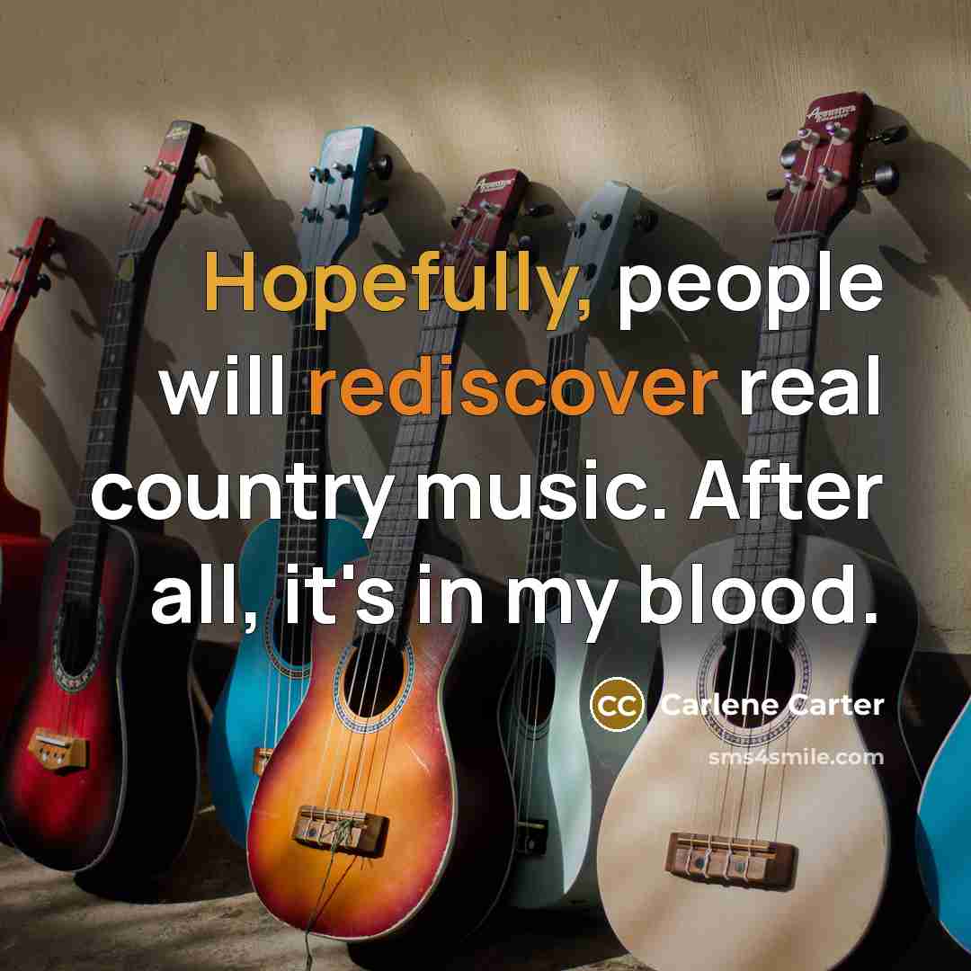 “Hopefully, people will rediscover real country music. After all, it's in my blood.” quote by Carlene Carter