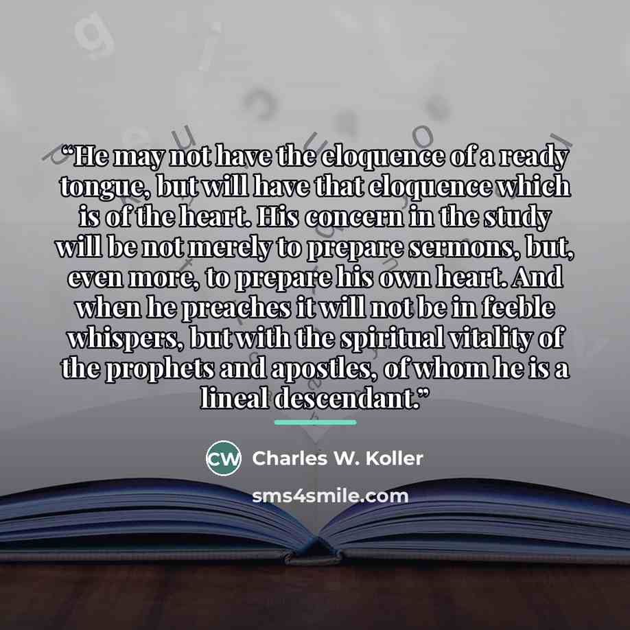 “He may not have the eloquence of a ready tongue, but will have that eloquence which is of the heart. His concern in the study will be not merely to prepare sermons, but, even more, to prepare his own heart. And when he preaches it will not be in feeble whispers, but with the spiritual vitality of…” quote by Charles W. Koller