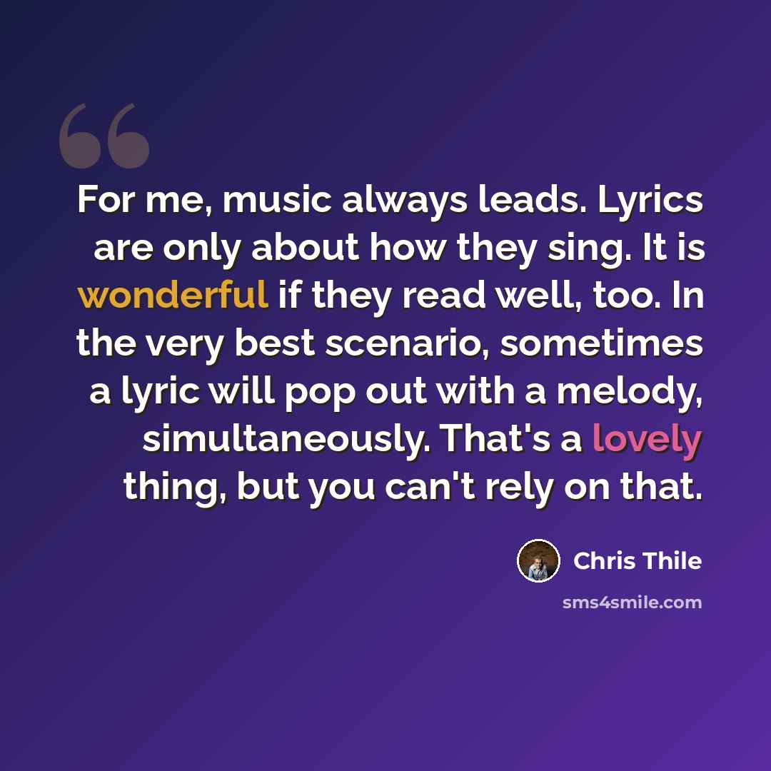 “For me, music always leads. Lyrics are only about how they sing. It is wonderful if they read well, too. In the very best scenario, sometimes a lyric will pop out with a melody, simultaneously. That's a lovely thing, but you can't rely on that.” quote by Chris Thile