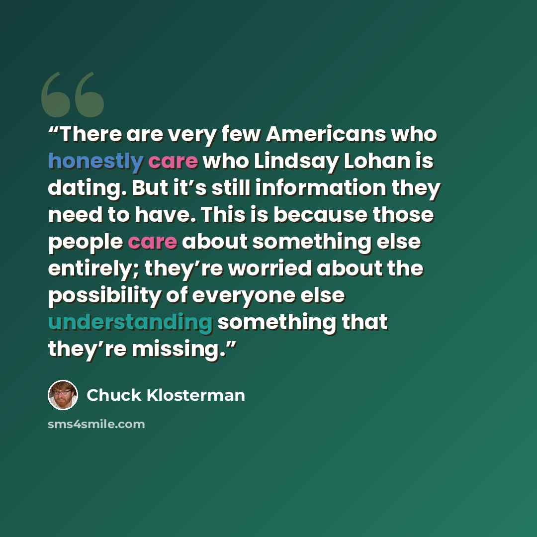 “There are very few Americans who honestly care who Lindsay Lohan is dating. But it’s still information they need to have. This is because those people care about something else entirely; they’re worried about the possibility of everyone else understanding something that they’re missing.” quote by Chuck Klosterman