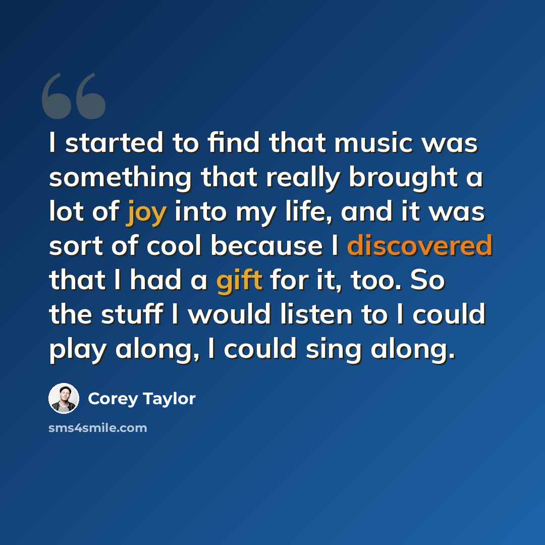 “I started to find that music was something that really brought a lot of joy into my life, and it was sort of cool because I discovered that I had a gift for it, too. So the stuff I would listen to I could play along, I could sing along.” quote by Corey Taylor