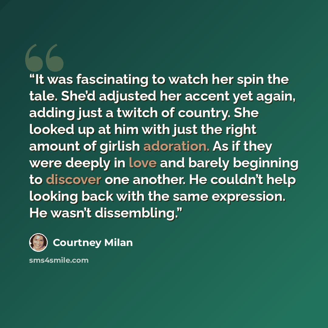 “It was fascinating to watch her spin the tale. She’d adjusted her accent yet again, adding just a twitch of country. She looked up at him with just the right amount of girlish adoration. As if they were deeply in love and barely beginning to discover one another. He couldn’t help looking back with…” quote by Courtney Milan