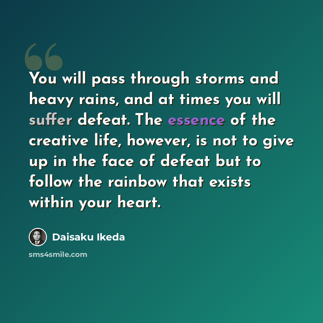 “You will pass through storms and heavy rains, and at times you will suffer defeat. The essence of the creative life, however, is not to give up in the face of defeat but to follow the rainbow that exists within your heart.” quote by Daisaku Ikeda