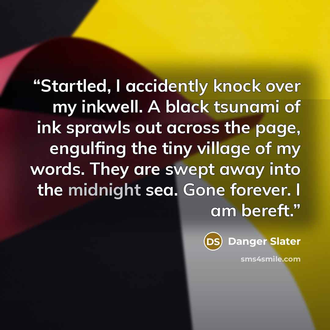 “Startled, I accidently knock over my inkwell. A black tsunami of ink sprawls out across the page, engulfing the tiny village of my words. They are swept away into the midnight sea. Gone forever. I am bereft.” quote by Danger Slater