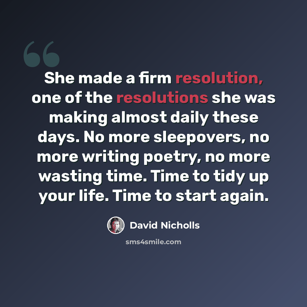 “She made a firm resolution, one of the resolutions she was making almost daily these days. No more sleepovers, no more writing poetry, no more wasting time. Time to tidy up your life. Time to start again.” quote by David Nicholls