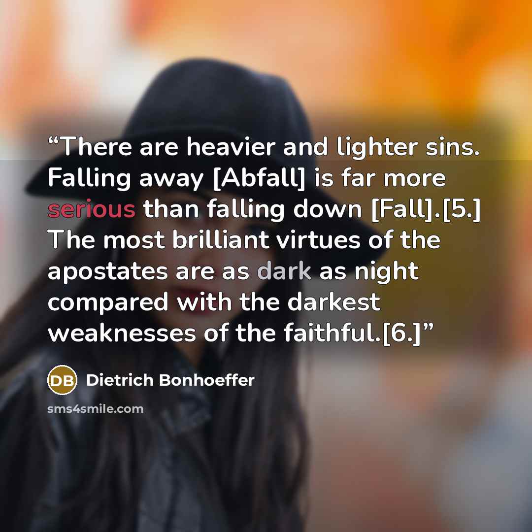 “There are heavier and lighter sins. Falling away [Abfall] is far more serious than falling down [Fall].[5.] The most brilliant virtues of the apostates are as dark as night compared with the darkest weaknesses of the faithful.[6.]” quote by Dietrich Bonhoeffer