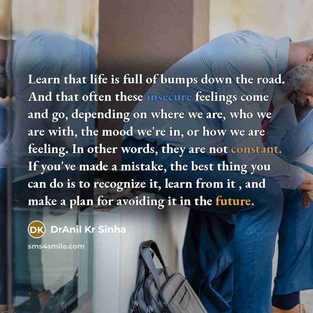 “Learn that life is full of bumps down the road. And that often these insecure feelings come and go, depending on where we are, who we are with, the mood we're in, or how we are feeling. In other words, they are not constant. If you've made a mistake, the best thing you can do is to recognize it…” quote by DrAnil Kr Sinha