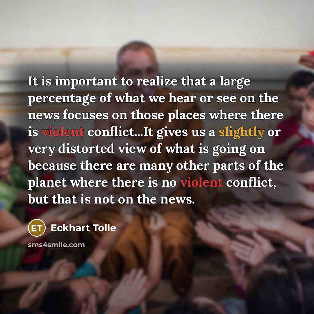 “It is important to realize that a large percentage of what we hear or see on the news focuses on those places where there is violent conflict...It gives us a slightly or very distorted view of what is going on because there are many other parts of the planet where there is no violent conflict, but…” quote by Eckhart Tolle