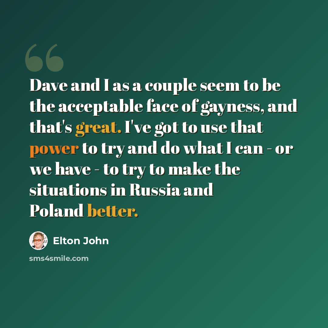 “Dave and I as a couple seem to be the acceptable face of gayness, and that's great. I've got to use that power to try and do what I can - or we have - to try to make the situations in Russia and Poland better.” quote by Elton John