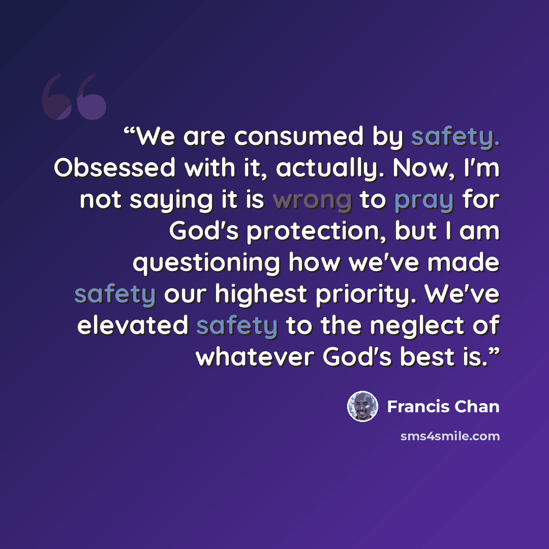 “We are consumed by safety. Obsessed with it, actually. Now, I'm not saying it is wrong to pray for God's protection, but I am questioning how we've made safety our highest priority. We've elevated safety to the neglect of whatever God's best is.” quote by Francis Chan